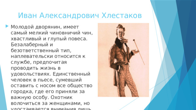 Иван Александрович Хлестаков Молодой дворянин, имеет самый мелкий чиновничий чин, хвастливый и глупый повеса. Безалаберный и безответственный тип, наплевательски относится к службе, предпочитая проводить жизнь в удовольствиях. Единственный человек в пьесе, сумевший оставить с носом все общество городка, где его приняли за важную особу. Охотник волочиться за женщинами, но удостаивается внимания лишь провинциальных простушек. 
