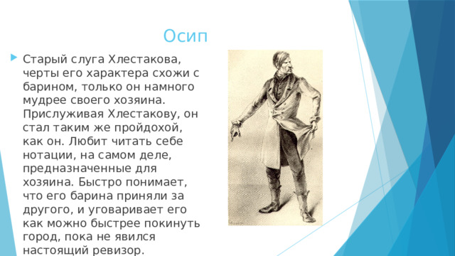 Осип Старый слуга Хлестакова, черты его характера схожи с барином, только он намного мудрее своего хозяина. Прислуживая Хлестакову, он стал таким же пройдохой, как он. Любит читать себе нотации, на самом деле, предназначенные для хозяина. Быстро понимает, что его барина приняли за другого, и уговаривает его как можно быстрее покинуть город, пока не явился настоящий ревизор. 