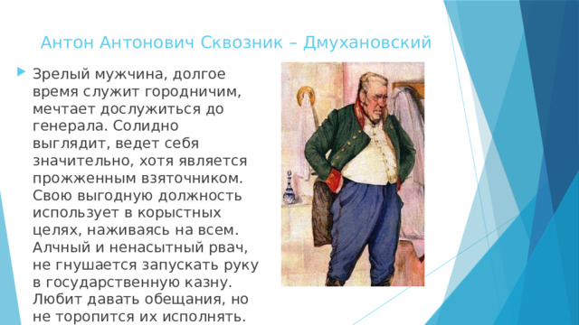 Антон Антонович Сквозник – Дмухановский   Зрелый мужчина, долгое время служит городничим, мечтает дослужиться до генерала. Солидно выглядит, ведет себя значительно, хотя является прожженным взяточником. Свою выгодную должность использует в корыстных целях, наживаясь на всем. Алчный и ненасытный рвач, не гнушается запускать руку в государственную казну. Любит давать обещания, но не торопится их исполнять. 