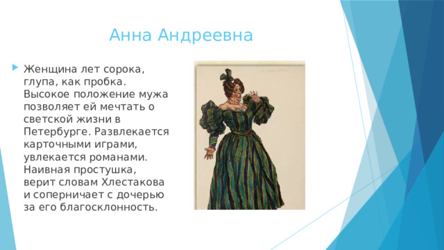 Анна Андреевна   Женщина лет сорока, глупа, как пробка. Высокое положение мужа позволяет ей мечтать о светской жизни в Петербурге. Развлекается карточными играми, увлекается романами. Наивная простушка, верит словам Хлестакова и соперничает с дочерью за его благосклонность. 