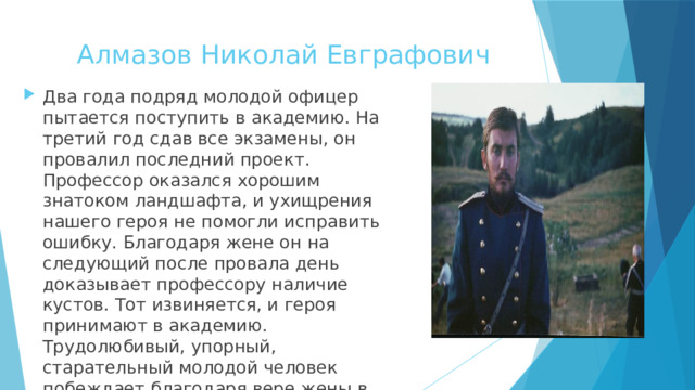 Алмазов Николай Евграфович   Два года подряд молодой офицер пытается поступить в академию. На третий год сдав все экзамены, он провалил последний проект. Профессор оказался хорошим знатоком ландшафта, и ухищрения нашего героя не помогли исправить ошибку. Благодаря жене он на следующий после провала день доказывает профессору наличие кустов. Тот извиняется, и героя принимают в академию. Трудолюбивый, упорный, старательный молодой человек побеждает благодаря вере жены в него и её мудрости и находчивости. 