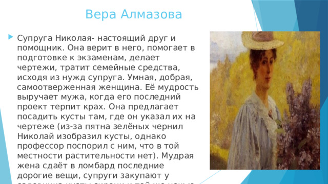 Вера Алмазова Супруга Николая- настоящий друг и помощник. Она верит в него, помогает в подготовке к экзаменам, делает чертежи, тратит семейные средства, исходя из нужд супруга. Умная, добрая, самоотверженная женщина. Её мудрость выручает мужа, когда его последний проект терпит крах. Она предлагает посадить кусты там, где он указал их на чертеже (из-за пятна зелёных чернил Николай изобразил кусты, однако профессор поспорил с ним, что в той местности растительности нет). Мудрая жена сдаёт в ломбард последние дорогие вещи, супруги закупают у садовника кусты сирени и той же ночью высаживают их. 