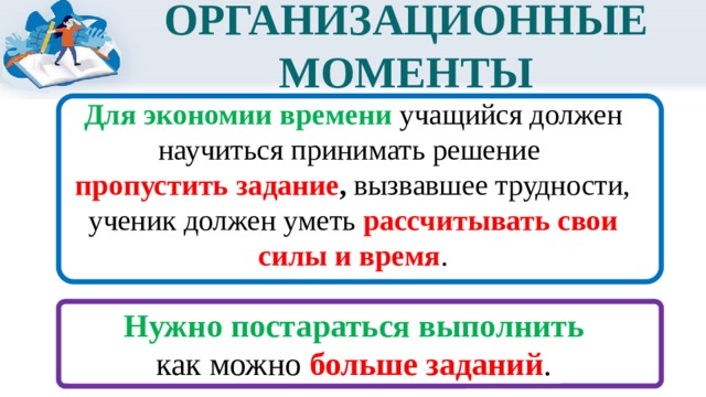 ОРГАНИЗАЦИОННЫЕ МОМЕНТЫ Для экономии времени учащийся должен научиться принимать решение пропустить задание , вызвавшее трудности, ученик должен уметь рассчитывать свои силы и время .  Нужно постараться выполнить как можно больше заданий .  