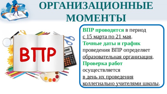 ОРГАНИЗАЦИОННЫЕ МОМЕНТЫ ВПР проводятся в период с 15 марта по 21 мая . Точные даты и график проведения ВПР определяет образовательная организация . Проверка работ осуществляется в день их проведения коллегиально учителями школы . 
