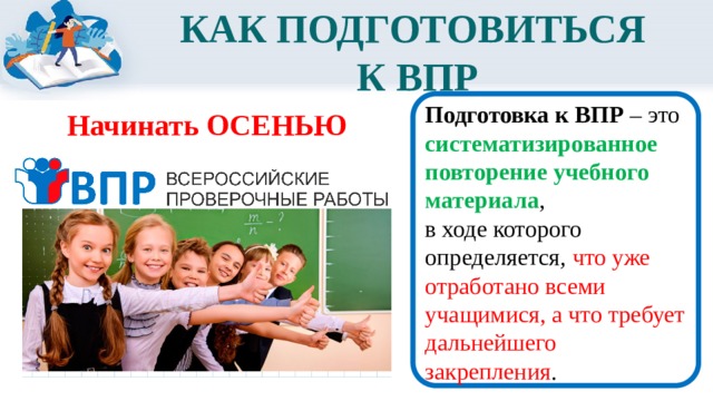 КАК ПОДГОТОВИТЬСЯ  К ВПР  Подготовка к ВПР  – это систематизированное повторение учебного материала , в ходе которого определяется , что уже отработано всеми учащимися, а что требует дальнейшего закрепления . Начинать ОСЕНЬЮ 