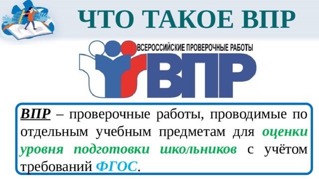 ЧТО ТАКОЕ ВПР ВПР – проверочные работы, проводимые по отдельным учебным предметам для оценки уровня подготовки школьников с учётом требований ФГОС . 