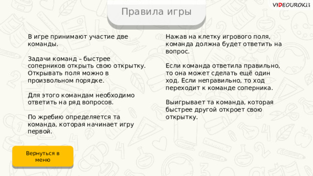 Правила игры Нажав на клетку игрового поля, команда должна будет ответить на вопрос. В игре принимают участие две команды. Задачи команд – быстрее соперников открыть свою открытку. Открывать поля можно в произвольном порядке. Если команда ответила правильно, то она может сделать ещё один ход. Если неправильно, то ход переходит к команде соперника. Выигрывает та команда, которая быстрее другой откроет свою открытку. Для этого командам необходимо ответить на ряд вопросов. По жребию определяется та команда, которая начинает игру первой. Вернуться в меню 