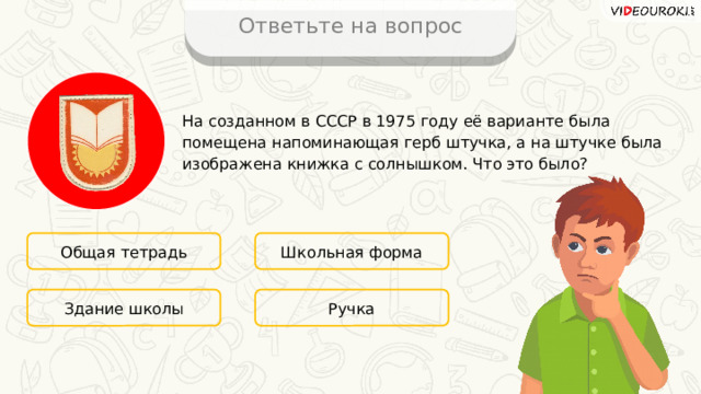 Ответьте на вопрос На созданном в CCCР в 1975 году её варианте была помещена напоминающая герб штучка, а на штучке была изображена книжка с солнышком. Что это было? Общая тетрадь Школьная форма Ручка Здание школы 