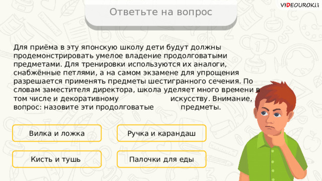 Ответьте на вопрос Для приёма в эту японскую школу дети будут должны продемонстрировать умелое владение продолговатыми предметами. Для тренировки используются их аналоги, снабжённые петлями, а на самом экзамене для упрощения разрешается применять предметы шестигранного сечения. По словам заместителя директора, школа уделяет много времени в том числе и декоративному искусству. Внимание, вопрос: назовите эти продолговатые предметы. Вилка и ложка Ручка и карандаш Палочки для еды Кисть и тушь 