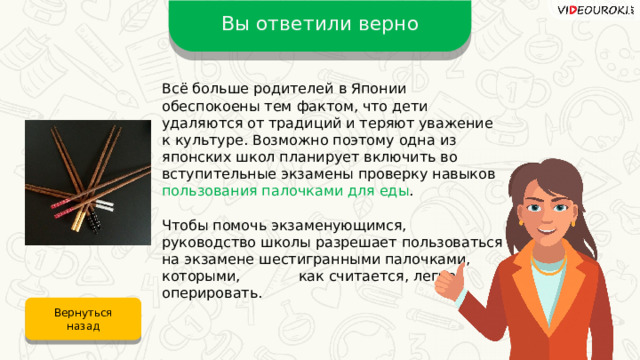 Вы ответили верно Всё больше родителей в Японии обеспокоены тем фактом, что дети удаляются от традиций и теряют уважение к культуре. Возможно поэтому одна из японских школ планирует включить во вступительные экзамены проверку навыков пользования палочками для еды .  Чтобы помочь экзаменующимся, руководство школы разрешает пользоваться на экзамене шестигранными палочками, которыми, как считается, легче оперировать. Вернуться назад 