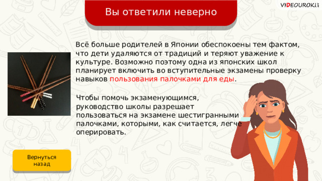 Вы ответили неверно Всё больше родителей в Японии обеспокоены тем фактом, что дети удаляются от традиций и теряют уважение к культуре. Возможно поэтому одна из японских школ планирует включить во вступительные экзамены проверку навыков пользования палочками для еды .  Чтобы помочь экзаменующимся, руководство школы разрешает пользоваться на экзамене шестигранными палочками, которыми, как считается, легче оперировать. Вернуться назад 