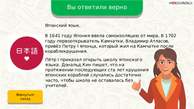Вы ответили верно Японский язык. В 1641 году Япония ввела самоизоляцию от мира. В 1702 году первооткрыватель Камчатки, Владимир Атласов, привёз Петру I японца, который жил на Камчатке после кораблекрушения. Пётр I приказал открыть школу японского языка. Дональд Кин пишет, что на протяжении последующих ста лет крушения японских кораблей случались достаточно часто, чтобы школа не оставалась без учителей. Вернуться назад 