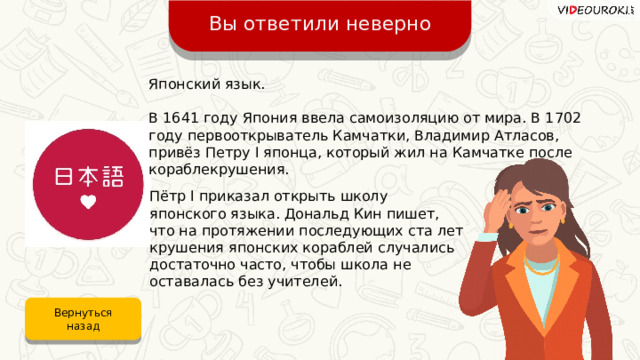 Вы ответили неверно Японский язык. В 1641 году Япония ввела самоизоляцию от мира. В 1702 году первооткрыватель Камчатки, Владимир Атласов, привёз Петру I японца, который жил на Камчатке после кораблекрушения. Пётр I приказал открыть школу японского языка. Дональд Кин пишет, что на протяжении последующих ста лет крушения японских кораблей случались достаточно часто, чтобы школа не оставалась без учителей. Вернуться назад 