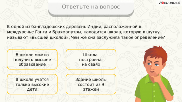 Ответьте на вопрос В одной из бангладешских деревень Индии, расположенной в междуречье Ганга и Брахмапутры, находится школа, которую в шутку называют «высшей школой». Чем же она заслужила такое определение? В школе можно получить высшее образование Школа построена на сваях Здание школы состоит из 9 этажей В школе учатся только высокие дети 