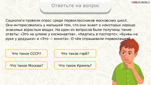 Ответьте на вопрос Социологи провели опрос среди первоклассников московских школ. Они интересовались у малышей тем, что они знают о некоторых хорошо знакомых взрослым вещах. На один из вопросов были получены такие ответы: «Это на шлеме у космонавтов», «Надпись в паспорте», «Буквы на руке у дедушки» и «Это — монета». О чём спрашивали первоклашек? Что такое СССР? Что такое герб? Что такое Кремль? Что такое Москва? 