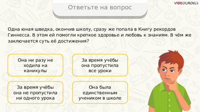 Ответьте на вопрос Одна юная шведка, окончив школу, сразу же попала в Книгу рекордов Гиннесса. В этом ей помогли крепкое здоровье и любовь к знаниям. В чём же заключается суть её достижения? Она ни разу не ходила на каникулы За время учёбы она пропустила все уроки Она была единственным учеником в школе За время учёбы она не пропустила ни одного урока 