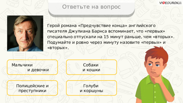 Ответьте на вопрос Герой романа «Предчувствие конца» английского писателя Джулиана Барнса вспоминает, что «первых» специально отпускали на 15 минут раньше, чем «вторых». Подумайте и ровно через минуту назовите «первых» и «вторых». Мальчики и девочки Собаки и кошки Голуби Полицейские и преступники и коршуны 