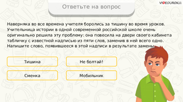Ответьте на вопрос Наверняка во все времена учителя боролись за тишину во время уроков. Учительница истории в одной современной российской школе очень оригинально решила эту проблему: она повесила на двери своего кабинета табличку с известной надписью из пяти слов, заменив в ней всего одно. Напишите слово, появившееся в этой надписи в результате замены. Тишина Не болтай! Мобильник Сменка 