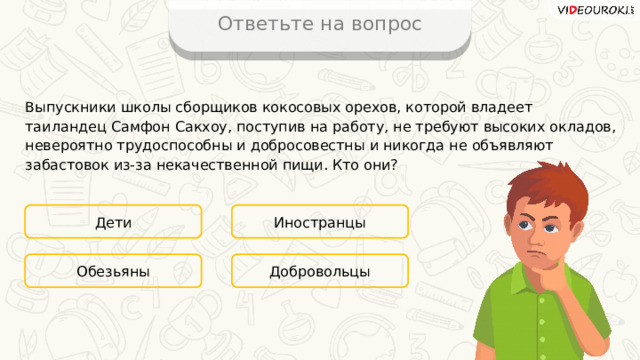 Ответьте на вопрос Выпускники школы сборщиков кокосовых орехов, которой владеет таиландец Самфон Сакхоу, поступив на работу, не требуют высоких окладов, невероятно трудоспособны и добросовестны и никогда не объявляют забастовок из-за некачественной пищи. Кто они? Дети Иностранцы Добровольцы Обезьяны 