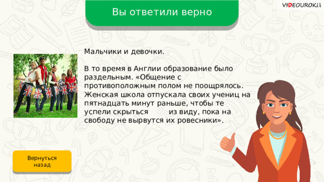 Вы ответили верно Мальчики и девочки. В то время в Англии образование было раздельным. «Общение с противоположным полом не поощрялось. Женская школа отпускала своих учениц на пятнадцать минут раньше, чтобы те успели скрыться из виду, пока на свободу не вырвутся их ровесники». Вернуться назад 