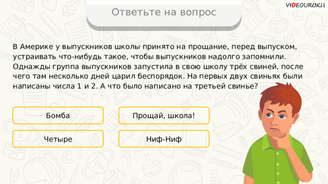 Ответьте на вопрос В Америке у выпускников школы принято на прощание, перед выпуском, устраивать что-нибудь такое, чтобы выпускников надолго запомнили. Однажды группа выпускников запустила в свою школу трёх свиней, после чего там несколько дней царил беспорядок. На первых двух свиньях были написаны числа 1 и 2. А что было написано на третьей свинье? Бомба Прощай, школа! Ниф-Ниф Четыре 
