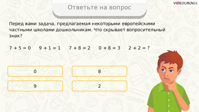 Ответьте на вопрос Перед вами задача, предлагаемая некоторыми европейскими частными школами дошкольникам. Что скрывает вопросительный знак? 7 + 5 = 0  9 + 1 = 1  7 + 8 = 2  0 + 8 = 3  2 + 2 = ? 0 8 2 9 