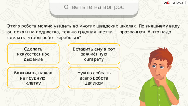Ответьте на вопрос Этого робота можно увидеть во многих шведских школах. По внешнему виду он похож на подростка, только грудная клетка — прозрачная. А что надо сделать, чтобы робот заработал? Сделать искусственное дыхание Вставить ему в рот зажжённую сигарету Нужно собрать всего робота целиком Включить, нажав на грудную клетку 