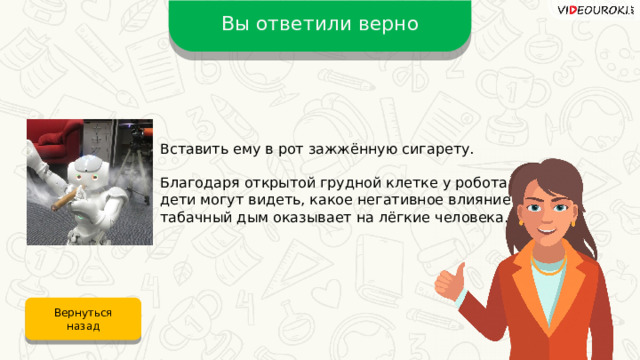 Вы ответили верно Вставить ему в рот зажжённую сигарету. Благодаря открытой грудной клетке у робота дети могут видеть, какое негативное влияние табачный дым оказывает на лёгкие человека. Вернуться назад 