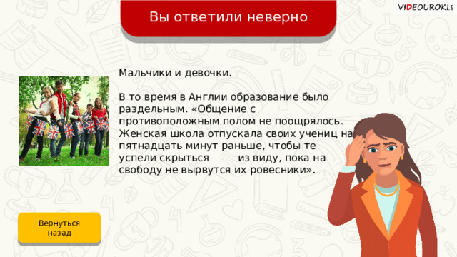 Вы ответили неверно Мальчики и девочки. В то время в Англии образование было раздельным. «Общение с противоположным полом не поощрялось. Женская школа отпускала своих учениц на пятнадцать минут раньше, чтобы те успели скрыться из виду, пока на свободу не вырвутся их ровесники». Вернуться назад 