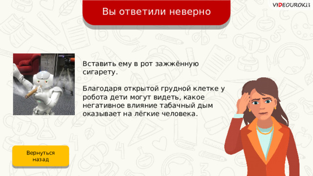Вы ответили неверно Вставить ему в рот зажжённую сигарету. Благодаря открытой грудной клетке у робота дети могут видеть, какое негативное влияние табачный дым оказывает на лёгкие человека. Вернуться назад 