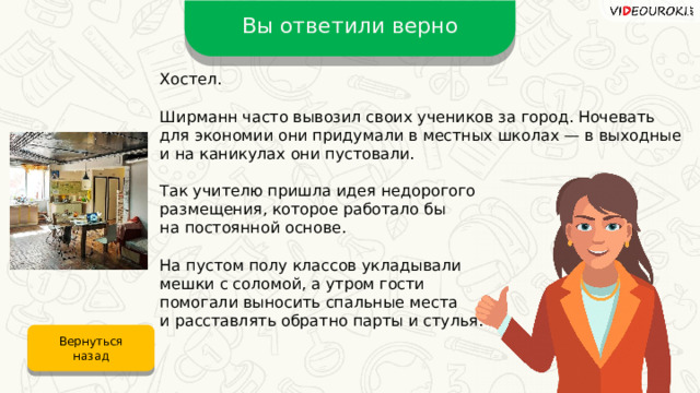 Вы ответили верно Хостел. Ширманн часто вывозил своих учеников за город. Ночевать для экономии они придумали в местных школах — в выходные и на каникулах они пустовали. Так учителю пришла идея недорогого размещения, которое работало бы на постоянной основе. На пустом полу классов укладывали мешки с соломой, а утром гости помогали выносить спальные места и расставлять обратно парты и стулья. Вернуться назад 