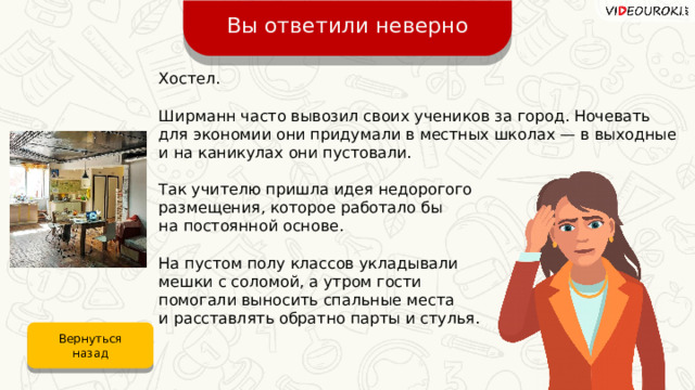 Вы ответили неверно Хостел. Ширманн часто вывозил своих учеников за город. Ночевать для экономии они придумали в местных школах — в выходные и на каникулах они пустовали. Так учителю пришла идея недорогого размещения, которое работало бы на постоянной основе. На пустом полу классов укладывали мешки с соломой, а утром гости помогали выносить спальные места и расставлять обратно парты и стулья. Вернуться назад 