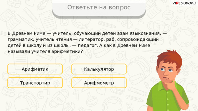 Ответьте на вопрос В Древнем Риме — учитель, обучающий детей азам языкознания, — грамматик, учитель чтения — литератор, раб, сопровождающий детей в школу и из школы, — педагог. А как в Древнем Риме называли учителя арифметики? Арифметик Калькулятор Арифмометр Транспортир 