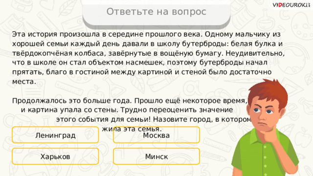 Ответьте на вопрос Эта история произошла в середине прошлого века. Одному мальчику из хорошей семьи каждый день давали в школу бутерброды: белая булка и твёрдокопчёная колбаса, завёрнутые в вощёную бумагу. Неудивительно, что в школе он стал объектом насмешек, поэтому бутерброды начал прятать, благо в гостиной между картиной и стеной было достаточно места. Продолжалось это больше года. Прошло ещё некоторое время, и картина упала со стены. Трудно переоценить значение этого события для семьи! Назовите город, в котором жила эта семья. Ленинград Москва Минск Харьков 