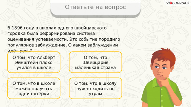 Ответьте на вопрос В 1896 году в школах одного швейцарского городка была реформирована система оценивания успеваемости. Это событие породило популярное заблуждение. О каком заблуждении идёт речь? О том, что Альберт Эйнштейн плохо учился в школе О том, что Швейцария маленькая страна О том, что в школу нужно ходить по утрам О том, что в школе можно получать одни пятёрки 