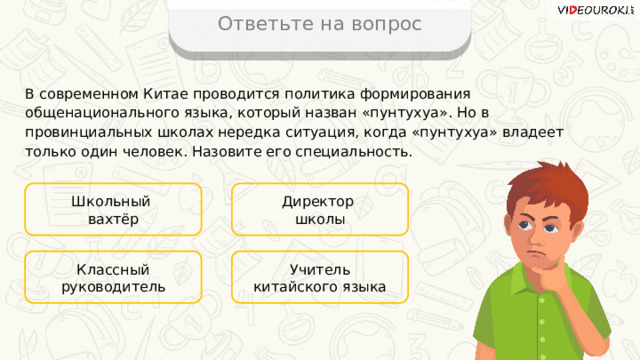 Ответьте на вопрос В современном Китае проводится политика формирования общенационального языка, который назван «пунтухуа». Но в провинциальных школах нередка ситуация, когда «пунтухуа» владеет только один человек. Назовите его специальность. Школьный Директор вахтёр школы Учитель китайского языка Классный руководитель 