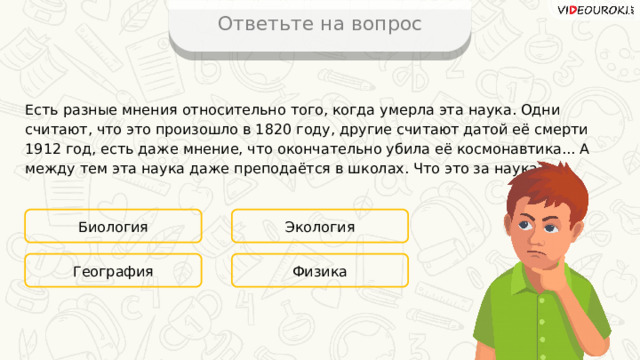 Ответьте на вопрос Есть разные мнения относительно того, когда умерла эта наука. Одни считают, что это произошло в 1820 году, другие считают датой её смерти 1912 год, есть даже мнение, что окончательно убила её космонавтика... А между тем эта наука даже преподаётся в школах. Что это за наука? Биология Экология Физика География 