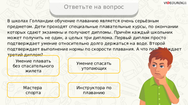 Ответьте на вопрос В школах Голландии обучение плаванию является очень серьёзным предметом. Дети проходят специальные плавательные курсы, по окончании которых сдают экзамены и получают дипломы. Причём каждый школьник может получить не один, а целых три диплома. Первый диплом просто подтверждает умение относительно долго держаться на воде. Второй подтверждает выполнение нормы по скорости плавания. А что подтверждает третий диплом? Умение плавать без спасательного жилета Умение спасать утопающих Инструктора по плаванию Мастера спорта 15 