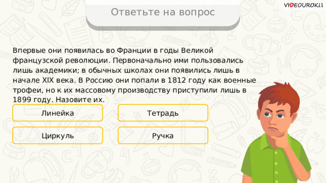 Ответьте на вопрос Впервые они появилась во Франции в годы Великой французской революции. Первоначально ими пользовались лишь академики; в обычных школах они появились лишь в начале XIX века. В Россию они попали в 1812 году как военные трофеи, но к их массовому производству приступили лишь в 1899 году. Назовите их. Линейка Тетрадь Ручка Циркуль 