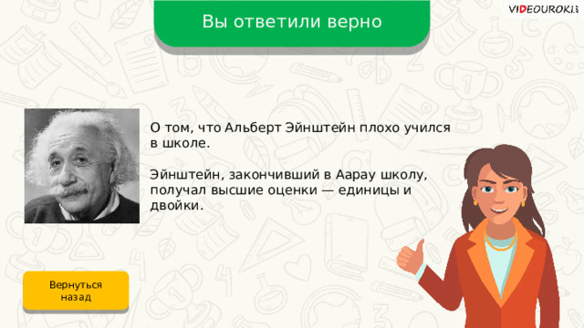 Вы ответили верно О том, что Альберт Эйнштейн плохо учился в школе. Эйнштейн, закончивший в Аарау школу, получал высшие оценки — единицы и двойки. Вернуться назад 