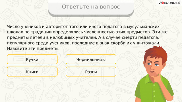 Ответьте на вопрос Число учеников и авторитет того или иного педагога в мусульманских школах по традиции определялись численностью этих предметов. Эти же предметы летели в нелюбимых учителей. А в случае смерти педагога, популярного среди учеников, последние в знак скорби их уничтожали. Назовите эти предметы. Ручки Чернильницы Розги Книги 