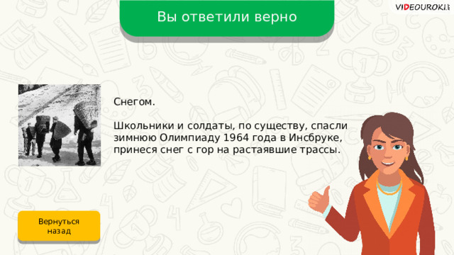 Вы ответили верно Снегом. Школьники и солдаты, по существу, спасли зимнюю Олимпиаду 1964 года в Инсбруке, принеся снег с гор на растаявшие трассы. Вернуться назад 