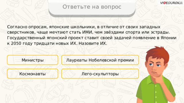 Ответьте на вопрос Согласно опросам, японские школьники, в отличие от своих западных сверстников, чаще мечтают стать ИМИ, чем звёздами спорта или эстрады. Государственный японский проект ставит своей задачей появление в Японии к 2050 году тридцати новых ИХ. Назовите ИХ. Министры Лауреаты Нобелевской премии Лего-скульпторы Космонавты 