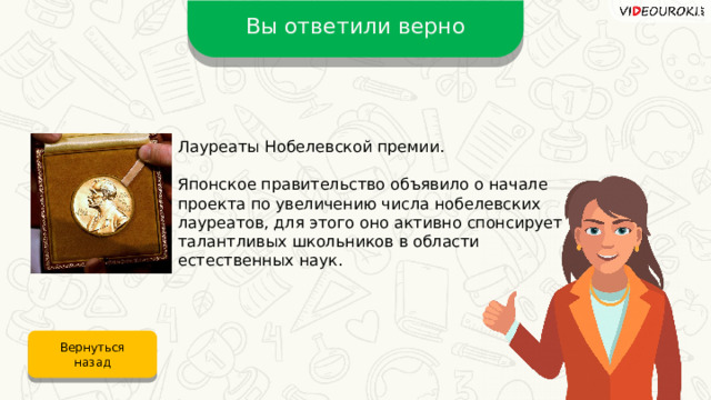 Вы ответили верно Лауреаты Нобелевской премии. Японское правительство объявило о начале проекта по увеличению числа нобелевских лауреатов, для этого оно активно спонсирует талантливых школьников в области естественных наук. Вернуться назад 