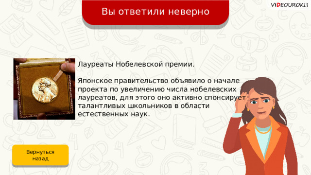Вы ответили неверно Лауреаты Нобелевской премии. Японское правительство объявило о начале проекта по увеличению числа нобелевских лауреатов, для этого оно активно спонсирует талантливых школьников в области естественных наук. Вернуться назад 