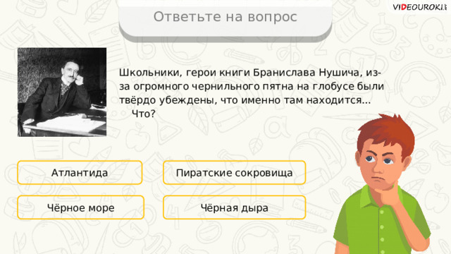 Ответьте на вопрос Школьники, герои книги Бранислава Нушича, из-за огромного чернильного пятна на глобусе были твёрдо убеждены, что именно там находится... Что? Атлантида Пиратские сокровища Чёрная дыра Чёрное море 