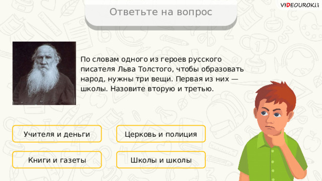 Ответьте на вопрос По словам одного из героев русского писателя Льва Толстого, чтобы образовать народ, нужны три вещи. Первая из них — школы. Назовите вторую и третью. Учителя и деньги Церковь и полиция Школы и школы Книги и газеты 