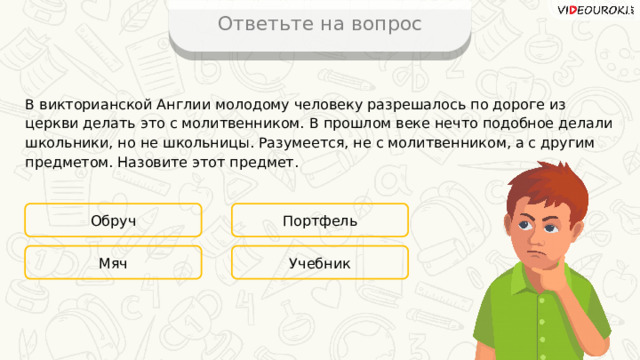 Ответьте на вопрос В викторианской Англии молодому человеку разрешалось по дороге из церкви делать это с молитвенником. В прошлом веке нечто подобное делали школьники, но не школьницы. Разумеется, не с молитвенником, а с другим предметом. Назовите этот предмет. Обруч Портфель Учебник Мяч 