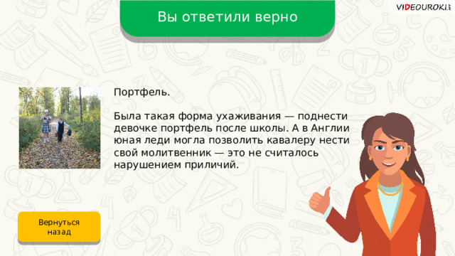 Вы ответили верно Портфель. Была такая форма ухаживания — поднести девочке портфель после школы. А в Англии юная леди могла позволить кавалеру нести свой молитвенник — это не считалось нарушением приличий. Вернуться назад 