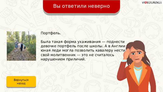 Вы ответили неверно Портфель. Была такая форма ухаживания — поднести девочке портфель после школы. А в Англии юная леди могла позволить кавалеру нести свой молитвенник — это не считалось нарушением приличий. Вернуться назад 